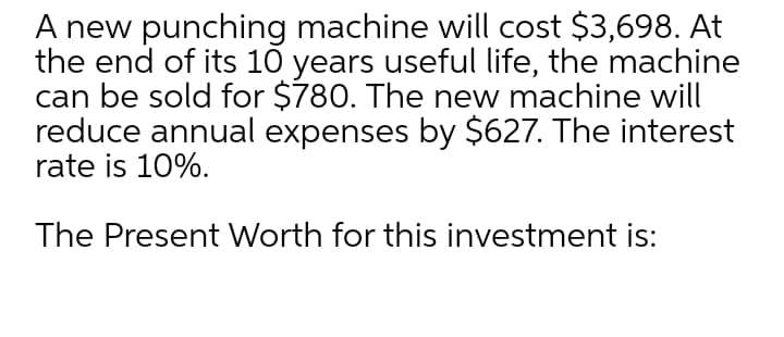 A new punching machine will cost $3,698. At
the end of its 10 years useful life, the machine
can be sold for $780. The new machine will
reduce annual expenses by $627. The interest
rate is 10%.
The Present Worth for this investment is:
