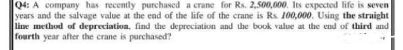 Q4: A company has recently purchased a crane for Rs. 2,500,000. Its expected life is seven
years and the salvage value at the end of the life of the crane is Rs. 100,000. Using the straight
line method of depreciation, find the depreciation and the book value at the end of third and
fourth year after the crane is purchased?