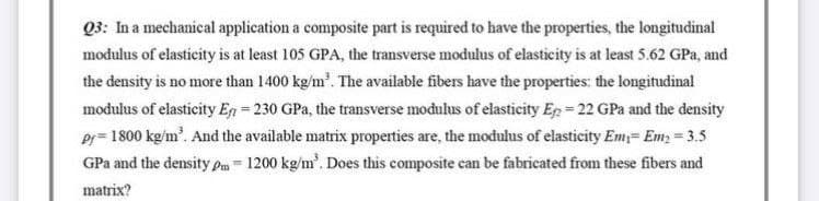 Q3: In a mechanical application a composite part is required to have the properties, the longitudinal
modulus of elasticity is at least 105 GPA, the transverse modulus of elasticity is at least 5.62 GPa, and
the density is no more than 1400 kg/m³. The available fibers have the properties: the longitudinal
modulus of elasticity En=230 GPa, the transverse modulus of elasticity Ep=22 GPa and the density
Pr=1800 kg/m³. And the available matrix properties are, the modulus of elasticity Em Em₂ = 3.5
GPa and the density pm - 1200 kg/m³. Does this composite can be fabricated from these fibers and
matrix?
