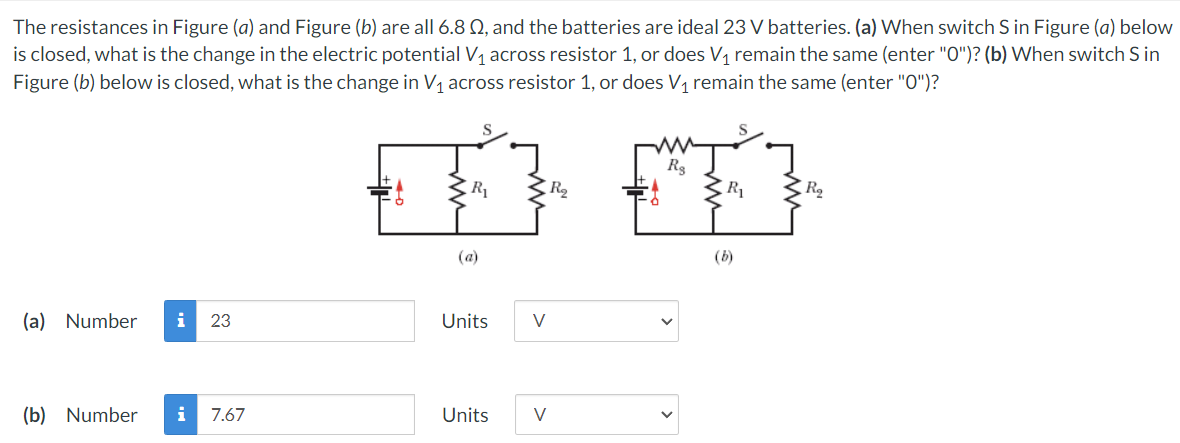 The resistances in Figure (a) and Figure (b) are all 6.8 Q, and the batteries are ideal 23 V batteries. (a) When switch S in Figure (a) below
is closed, what is the change in the electric potential V1 across resistor 1, or does V1 remain the same (enter "0")? (b) When switch S in
Figure (b) below is closed, what is the change in V1 across resistor 1, or does V, remain the same (enter "O")?
R2
(a)
(b)
(a) Number
i
23
Units
V
(b) Number
i
7.67
Units
V

