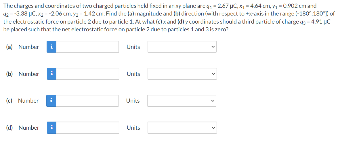 The charges and coordinates of two charged particles held fixed in an xy plane are q1 = 2.67 µC, x1 = 4.64 cm, y1 = 0.902 cm and
92 = -3.38 µC, x2 = -2.06 cm, y2 = 1.42 cm. Find the (a) magnitude and (b) direction (with respect to +x-axis in the range (-180°;180°)) of
the electrostatic force on particle 2 due to particle 1. At what (c) x and (d) y coordinates should a third particle of charge q3 = 4.91 µC
be placed such that the net electrostatic force on particle 2 due to particles 1 and 3 is zero?
(a) Number
i
Units
(b) Number
i
Units
(c) Number
i
Units
(d) Number
i
Units
