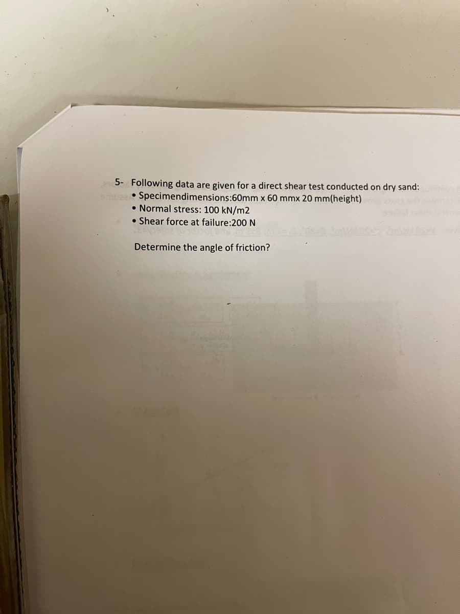 5- Following data are given for a direct shear test conducted on dry sand:
smuaz Specimendimensions:60mm x 60 mmx 20 mm(height)
Normal stress: 100 kN/m2
Shear force at failure:200 N
Determine the angle of friction?