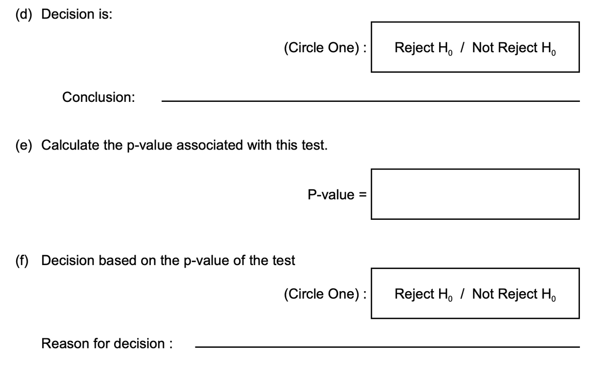 (d) Decision is:
Conclusion:
(Circle One) :
(e) Calculate the p-value associated with this test.
(f) Decision based on the p-value of the test
Reason for decision :
P-value: =
(Circle One) :
Reject H / Not Reject Ho
Reject H / Not Reject Ho
