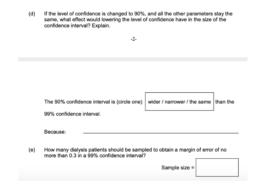 (d)
If the level of confidence is changed to 90%, and all the other parameters stay the
same, what effect would lowering the level of confidence have in the size of the
confidence interval? Explain.
(e)
-2-
The 90% confidence interval is (circle one) wider / narrower / the same than the
99% confidence interval.
Because:
How many dialysis patients should be sampled to obtain a margin of error of no
more than 0.3 in a 99% confidence interval?
Sample size =