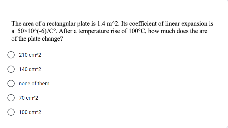 The area of a rectangular plate is 1.4 m^2. Its coefficient of linear expansion is
a 50×10^(-6)/C°. After a temperature rise of 100°C, how much does the are
of the plate change?
210 cm^2
140 cm^2
none of them
70 cm^2
100 cm^2
