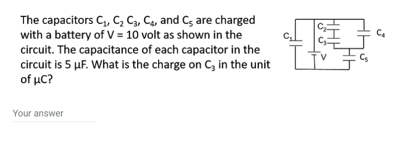 The capacitors C, C, C3, C4, and Cg are charged
with a battery of V = 10 volt as shown in the
circuit. The capacitance of each capacitor in the
circuit is 5 µF. What is the charge on C, in the unit
of µC?
CA
Your answer
