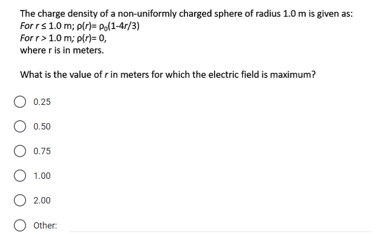 The charge density of a non-uniformly charged sphere of radius 1.0 m is given as:
For rs 1.0 m; p(r)= Po(1-4r/3)
For r> 1.0 m; p(r)= 0,
where r is in meters.
What is the value of r in meters for which the electric field is maximum?
0.25
0.50
0.75
1.00
2.00
Other:
