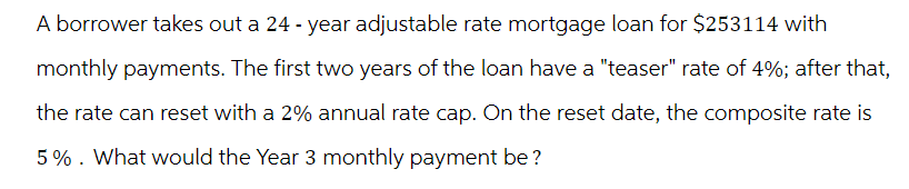A borrower takes out a 24-year adjustable rate mortgage loan for $253114 with
monthly payments. The first two years of the loan have a "teaser" rate of 4%; after that,
the rate can reset with a 2% annual rate cap. On the reset date, the composite rate is
5%. What would the Year 3 monthly payment be?