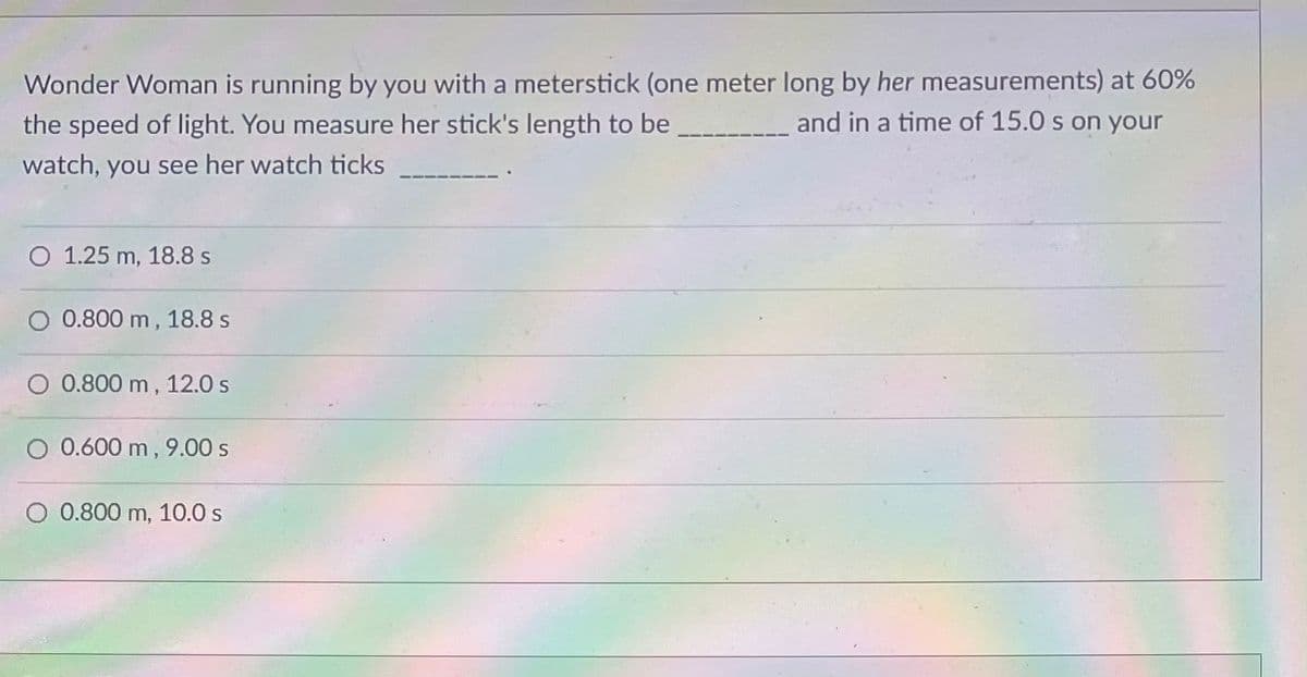 Wonder Woman is running by you with a meterstick (one meter long by her measurements) at 60%
the speed of light. You measure her stick's length to be _________________ and in a time of 15.0 s on your
watch, you see her watch ticks
O 1.25 m, 18.8 s
O 0.800 m, 18.8 s
O 0.800 m, 12.0 s
O 0.600 m, 9.00 s
O 0.800 m, 10.0 s