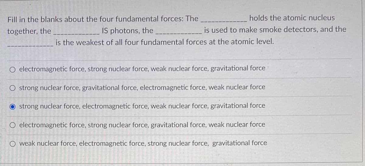 Fill in the blanks about the four fundamental forces: The
together, the
IS photons, the
is the weakest of all four fundamental forces at the atomic level.
O electromagnetic force, strong nuclear force, weak nuclear force, gravitational force
O strong nuclear force, gravitational force, electromagnetic force, weak nuclear force
Ostrong nuclear force, electromagnetic force, weak nuclear force, gravitational force
O electromagnetic force, strong nuclear force, gravitational force, weak nuclear force
force, strong nuclear force, gravitational force
O weak nuclear force, electromagnetic
14
16-120
Evenem
2015-
IN PART
100
2012
1914-
holds the atomic nucleus
is used to make smoke detectors, and the
4
2