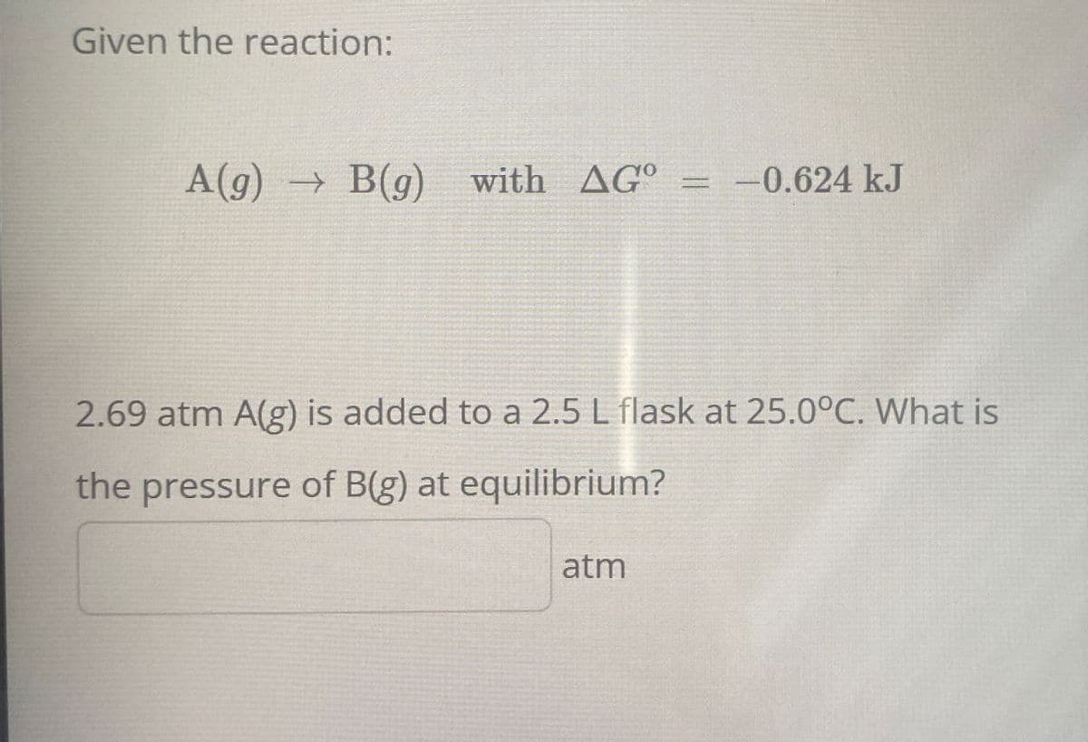 Given the reaction:
A(g) B(g) with AG° = -0.624 kJ
→
2.69 atm A(g) is added to a 2.5 L flask at 25.0°C. What is
the pressure of B(g) at equilibrium?
atm