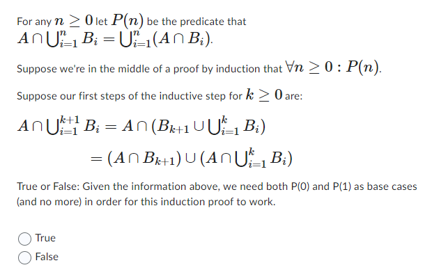 For any n ≥ 0 let P(n) be the predicate that
An U₁₁ B₁ = U₁²–1(AÑ B₂).
Suppose we're in the middle of a proof by induction that Vn > 0: P(n).
Suppose our first steps of the inductive step for k> 0 are:
An U1B₁ = An (Bk+1 UỤk_1 B₁)
= (AN Bk+1) U (AÑU 1 B₁)
True or False: Given the information above, we need both P(0) and P(1) as base cases
(and no more) in order for this induction proof to work.
True
False