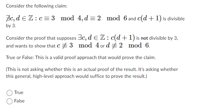 Consider the following claim:
Ac, de Z: c = 3 mod 4, d = 2
by 3.
mod 6 and c(d+ 1) is divisible
Consider the proof that supposes 3c, de Z: c(d+1) is not divisible by 3,
and wants to show that c# 3 mod 4 or d # 2 mod 6.
True or False: This is a valid proof approach that would prove the claim.
(This is not asking whether this is an actual proof of the result. It's asking whether
this general, high-level approach would suffice to prove the result.)
True
False