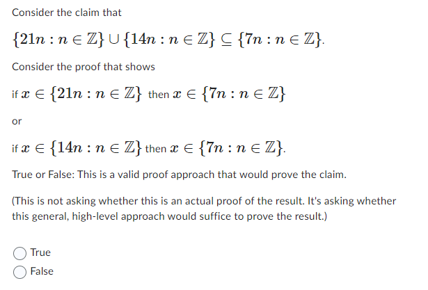 Consider the claim that
{21n
, : n € Z} U {14n : n ≤ Z} C {7n : n € Z}.
Consider the proof that shows
if x = {21n : n ≤ Z} then x € {7n: n {Z}
or
if x = {14n : n = Z} then x = {7n : n ≤ Z}.
True or False: This is a valid proof approach that would prove the claim.
(This is not asking whether this is an actual proof of the result. It's asking whether
this general, high-level approach would suffice to prove the result.)
True
False