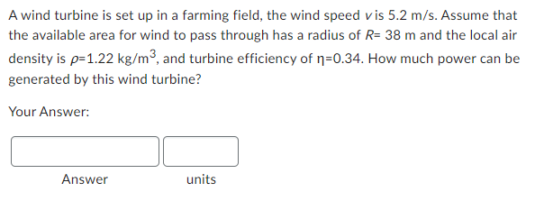 A wind turbine is set up in a farming field, the wind speed vis 5.2 m/s. Assume that
the available area for wind to pass through has a radius of R= 38 m and the local air
density is p=1.22 kg/m³, and turbine efficiency of n=0.34. How much power can be
generated by this wind turbine?
Your Answer:
Answer
units
