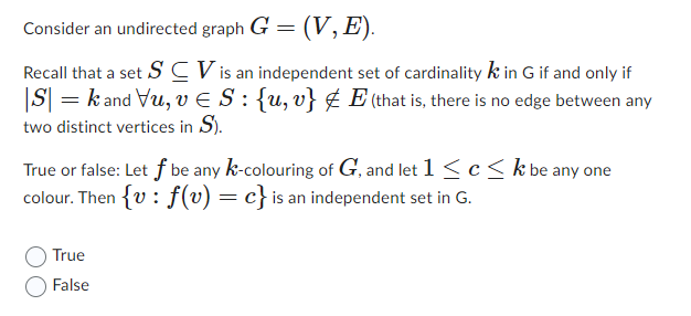Consider an undirected graph G = (V, E).
Recall that a set SCV is an independent set of cardinality k in G if and only if
|S| = kand Vu, v S : {u, v} & E (that is, there is no edge between any
two distinct vertices in S).
True or false: Let f be any k-colouring of G, and let 1 ≤ c ≤ k be any one
colour. Then {v: f(v) = c} is an independent set in G.
True
False