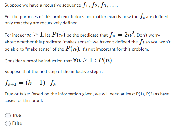 Suppose we have a recursive sequence f1, f2, f3,....
For the purposes of this problem, it does not matter exactly how the f; are defined,
only that they are recursively defined.
For integer n ≥ 1, let P(n) be the predicate that fn = 2n². Don't worry
about whether this predicate "makes sense"; we haven't defined the f; so you won't
be able to "make sense" of the P(n). It's not important for this problem.
Consider a proof by induction that Vn 1: P(n).
Suppose that the first step of the inductive step is
fk+1 = (k − 1) · fk
True or false: Based on the information given, we will need at least P(1), P(2) as base
cases for this proof.
True
False