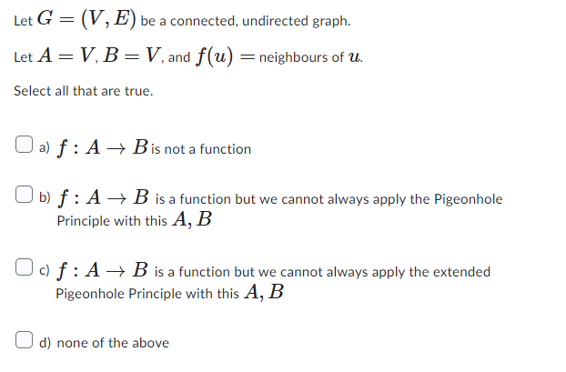 (V, E) be a connected, undirected graph.
Let A = V, B = V, and f(u) = neighbours of u.
Select all that are true.
Let G
=
a) f: AB is not a function
Ob) f: A B is a function but we cannot always apply the Pigeonhole
Principle with this A, B
Odf: A B is a function but we cannot always apply the extended
Pigeonhole Principle with this A, B
d) none of the above
