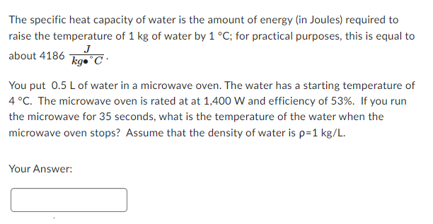 The specific heat capacity of water is the amount of energy (in Joules) required to
raise the temperature of 1 kg of water by 1 °C; for practical purposes, this is equal to
J
kg. C
about 4186
You put 0.5 L of water in a microwave oven. The water has a starting temperature of
4 °C. The microwave oven is rated at at 1,400 W and efficiency of 53%. If you run
the microwave for 35 seconds, what is the temperature of the water when the
microwave oven stops? Assume that the density of water is p=1 kg/L.
Your Answer: