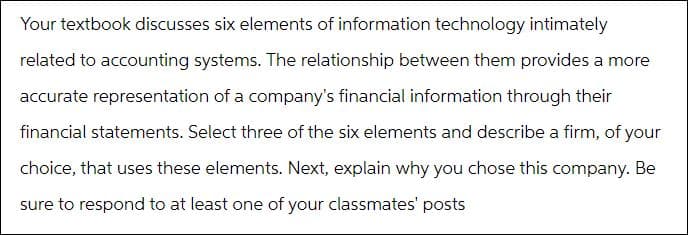 Your textbook discusses six elements of information technology intimately
related to accounting systems. The relationship between them provides a more
accurate representation of a company's financial information through their
financial statements. Select three of the six elements and describe a firm, of your
choice, that uses these elements. Next, explain why you chose this company. Be
sure to respond to at least one of your classmates' posts
