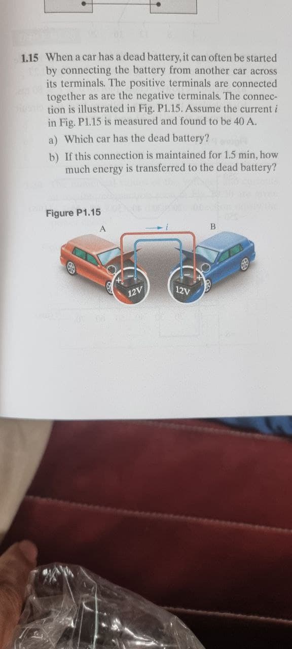 1.15 When a car has a dead battery, it can often be started
by connecting the battery from another car across
its terminals. The positive terminals are connected
together as are the negative terminals. The connec-
Si tion is illustrated in Fig. P1.15. Assume the current i
in Fig. P1.15 is measured and found to be 40 A.
a) Which car has the dead battery?
b) If this connection is maintained for 1.5 min, how
much energy is transferred to the dead battery?
Figure P1.15
12V
12V
