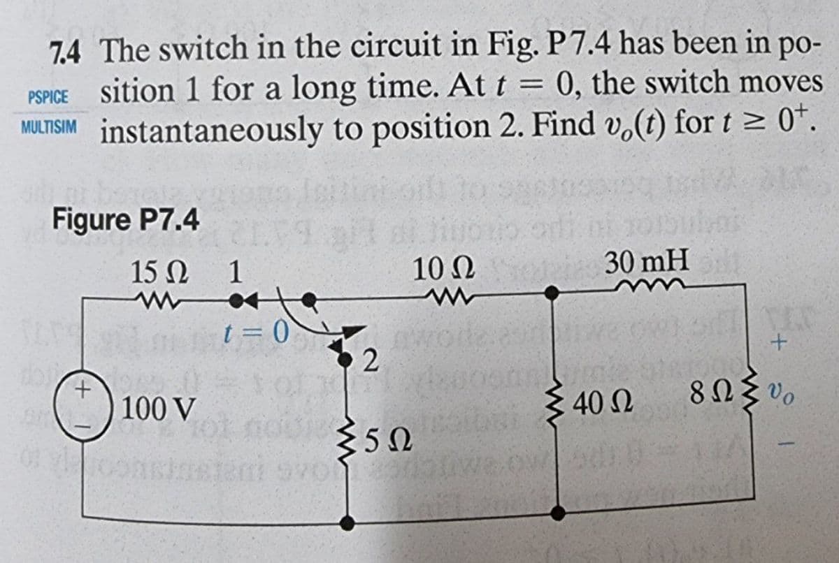 7.4 The switch in the circuit in Fig. P7.4 has been in po-
PSPICE Sition 1 for a long time. At t = 0, the switch moves
MULTISIM instantaneously to position 2. Find vo(t) for t≥ 0¹.
Figure P7.4
10 Q
30 mH
15 Ω 1
wote
t=0
TAP
+
100 V
+
2
{50
live
G"
Σ 40 Ω
8ΩΣυ