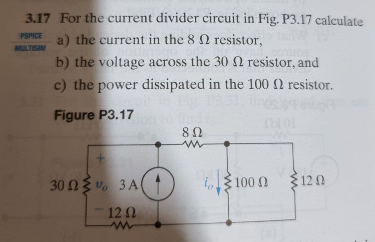 3.17 For the current divider circuit in Fig. P3.17 calculate
PSPICE
a) the current in the 8 2 resistor,
MULTISIM
b) the voltage across the 30 N resistor, and
c) the power dissipated in the 100 N resistor.
Figure P3.17
30 n v. 3 A
io
100 0
$ 12 0
12 2
