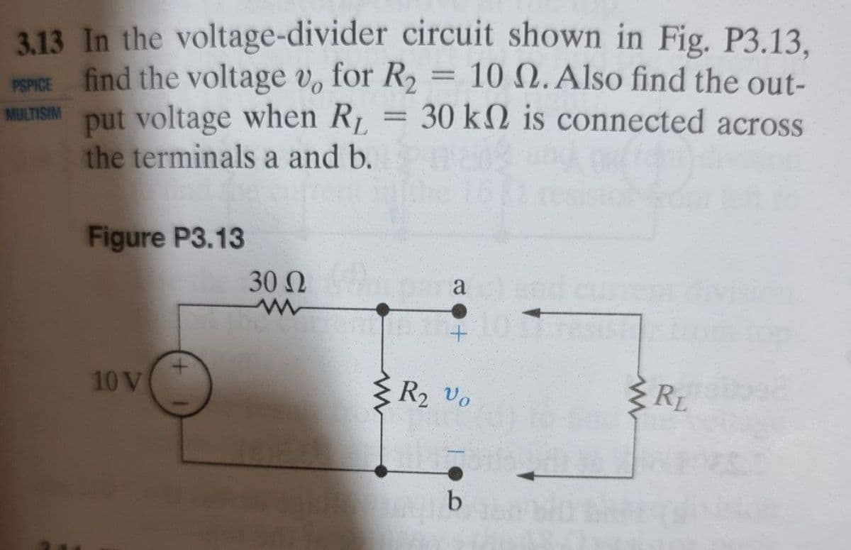 3.13 In the voltage-divider circuit shown in Fig. P3.13,
PSPICE find the voltage v, for R,
put voltage when R
the terminals a and b.
= 10 N.Also find the out-
30 k2 is connected across
MULTISIM
Figure P3.13
30 N
a
10 V
3 R2 vo
RL
b
