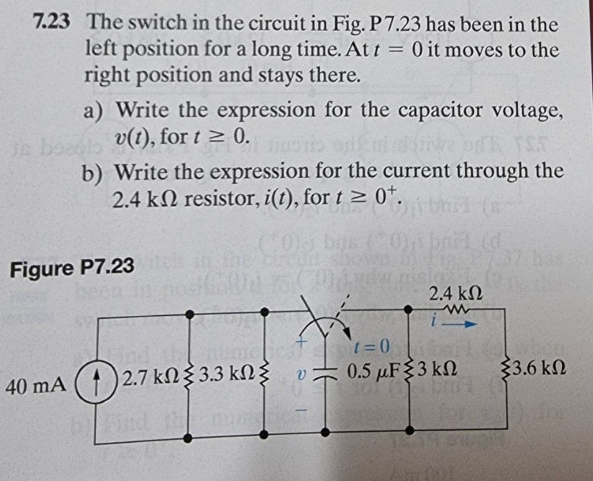 7.23 The switch in the circuit in Fig. P7.23 has been in the
left position for a long time. At t = 0 it moves to the
right position and stays there.
a) Write the expression for the capacitor voltage,
Je boedlo
v(t), for t≥ 0. HOT
b) Write the expression for the current through the
2.4 k resistor, i(t), for t≥ 0+.
aid (d
Figure P7.23
t=0
40 mA ( 4 )2.7 kΩ{3.3 kΩ
0.5 μF 3 kn
V
b Find the C
2.4 ΚΩ
33.6 ΚΩ