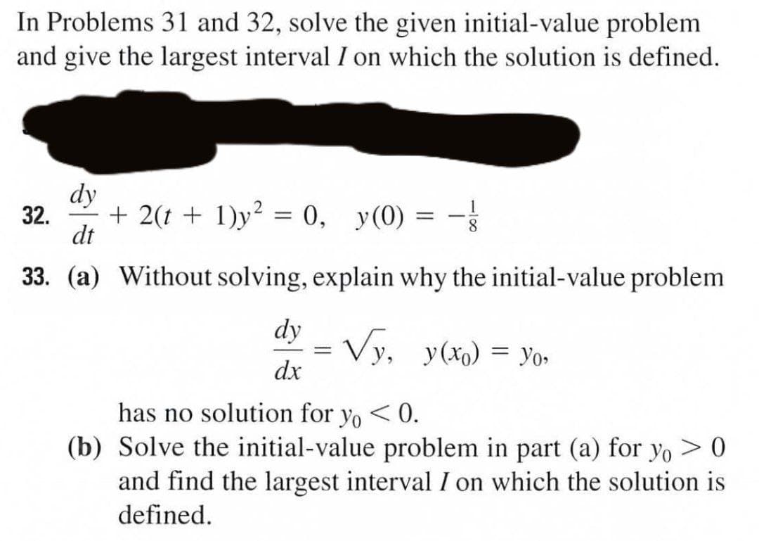 In Problems 31 and 32, solve the given initial-value problem
and give the largest interval I on which the solution is defined.
dy
32.
+ 2(t + 1)y² = 0, y(0)
8.
dt
33. (a) Without solving, explain why the initial-value problem
dy
Vy, y(xo) = Yo»
dx
%3D
has no solution for yo < 0.
(b) Solve the initial-value problem in part (a) for yo > 0
and find the largest interval I on which the solution is
defined.
