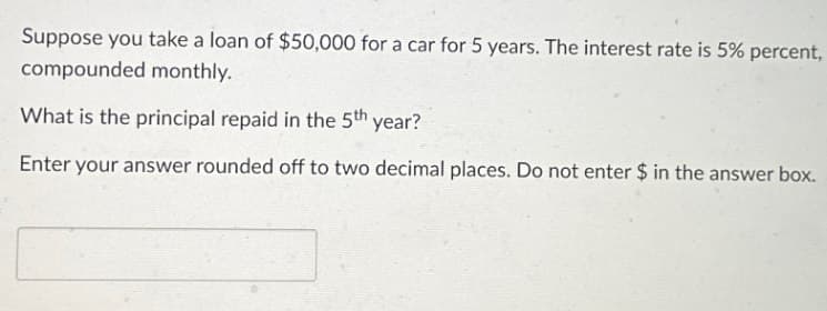 Suppose you take a loan of $50,000 for a car for 5 years. The interest rate is 5% percent,
compounded monthly.
What is the principal repaid in the 5th year?
Enter your answer rounded off to two decimal places. Do not enter $ in the answer box.