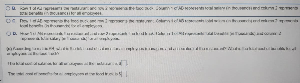 OB. Row 1 of AB represents the restaurant and row 2 represents the food truck. Column 1 of AB represents total salary (in thousands) and column 2 represents
total benefits (in thousands) for all employees.
OC. Row 1 of AB represents the food truck and row 2 represents the restaurant. Column 1 of AB represents total salary (in thousands) and column 2 represents
total benefits (in thousands) for all employees.
O D. Row 1 of AB represents the restaurant and row 2 represents the food truck. Column 1 of AB represents total benefits (in thousands) and column 2
represents total salary (in thousands) for all employees.
(c) According to matrix AB, what is the total cost of salaries for all employees (managers and associates) at the restaurant? What is the total cost of benefits for all
employees at the food truck?
The total cost of salaries for all employees at the restaurant is $
The total cost of benefits for all employees at the food truck is $