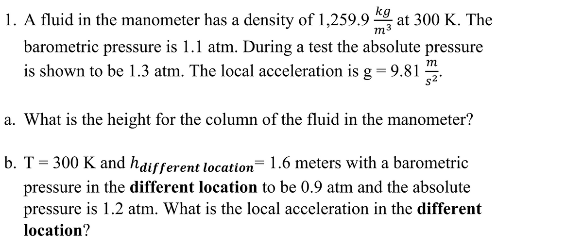 1. A fluid in the manometer has a density of 1,259.9
kg
at 300 K. The
m3
barometric pressure is 1.1 atm. During a test the absolute pressure
is shown to be 1.3 atm. The local acceleration is g = 9.81
m
s2
a. What is the height for the column of the fluid in the manometer?
b. T= 300 K and haifferent location= 1.6 meters with a barometric
pressure in the different location to be 0.9 atm and the absolute
pressure is 1.2 atm. What is the local acceleration in the different
location?
