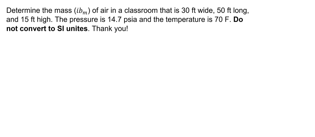 Determine the mass (ibm) of air in a classroom that is 30 ft wide, 50 ft long,
and 15 ft high. The pressure is 14.7 psia and the temperature is 70 F. Do
not convert to Sl unites. Thank you!
