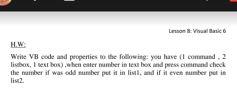 Lesson 8: Visual Basic 6
H.W:
Write VB code and properties to the following: you have (1 command ,
listbox, 1 text box),when enter number in text box and press command check
the number if was odd number put it in list1, and if it even number put in
2
list2.
