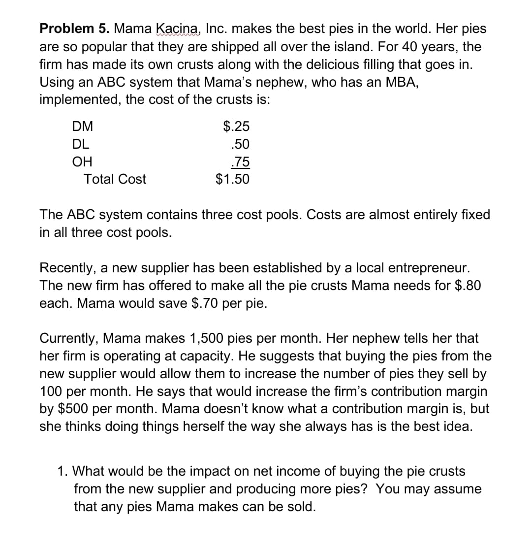 Problem 5. Mama Kacina, Inc. makes the best pies in the world. Her pies
are so popular that they are shipped all over the island. For 40
firm has made its own crusts along with the delicious filling that goes in.
Using an ABC system that Mama's nephew, who has an MBA,
implemented, the cost of the crusts is:
years,
the
DM
$.25
DL
.50
ОН
.75
$1.50
Total Cost
The ABC system contains three cost pools. Costs are almost entirely fixed
in all three cost pools.
Recently, a new supplier has been established by a local entrepreneur.
The new firm has offered to make all the pie crusts Mama needs for $.80
each. Mama would save $.70 per pie.
Currently, Mama makes 1,500 pies per month. Her nephew tells her that
her firm is operating at capacity. He suggests that buying the pies from the
new supplier would allow them to increase the number of pies they sell by
month. He says that would increase the firm's contribution margin
by $500 per month. Mama doesn't know what a contribution margin is, but
she thinks doing things herself the way she always has is the best idea.
100
per
1. What would be the impact on net income of buying the pie crusts
from the new supplier and producing more pies? You may assume
that any pies Mama makes can be sold.
