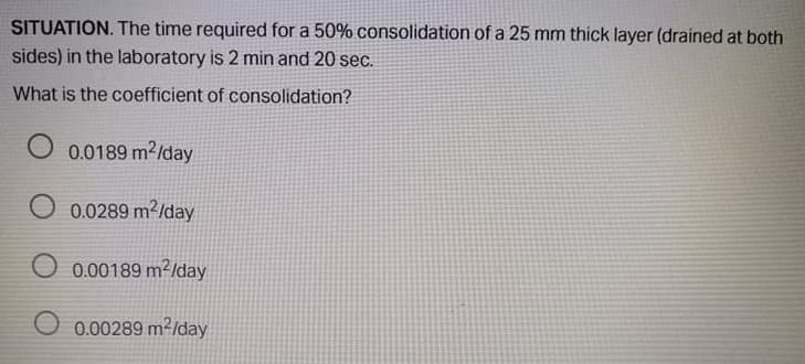 SITUATION. The time required for a 50% consolidation ofa 25 mm thick layer (drained at both
sides) in the laboratory is 2 min and 20 sec.
What is the coefficient of consolidation?
O 0.0189 m2/day
O 0.0289 m²/day
O 0.00189 m²/day
O 0.00289 m²/lday
