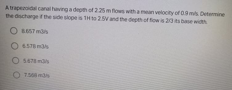 A trapezoidal canal having a depth of 2.25 m flows with a mean velocity of 0.9 m/s. Determine
the discharge if the side slope is 1H to 2.5V and the depth of flow is 2/3 its base width.
8.657 m3/s
O 6.578 m3/s
O 5.678 m3/s
O 7.568 m3/s
