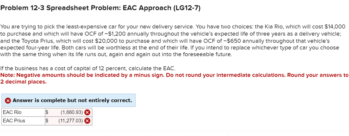 Problem 12-3 Spreadsheet Problem: EAC Approach (LG12-7)
You are trying to pick the least-expensive car for your new delivery service. You have two choices: the Kia Rio, which will cost $14,000
to purchase and which will have OCF of -$1,200 annually throughout the vehicle's expected life of three years as a delivery vehicle;
and the Toyota Prius, which will cost $20,000 to purchase and which will have OCF of -$650 annually throughout that vehicle's
expected four-year life. Both cars will be worthless at the end of their life. If you intend to replace whichever type of car you choose
with the same thing when its life runs out, again and again out into the foreseeable future.
If the business has a cost of capital of 12 percent, calculate the EAC.
Note: Negative amounts should be indicated by a minus sign. Do not round your intermediate calculations. Round your answers to
2 decimal places.
Answer is complete but not entirely correct.
EAC Rio
$
(1,660.93) ☑
EAC Prius
$
(11,277.03) X