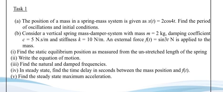 Task 1
(a) The position of a mass in a spring-mass system is given as x(t) = 2cos4t. Find the period
of oscillations and initial conditions.
(b) Consider a vertical spring mass-damper-system with mass m = 2 kg, damping coefficient
c = 5 N.s/m and stiffness k = 10 N/m. An external force f(t) = sin3t N is applied to the
mass.
(i) Find the static equilibrium position as measured from the un-stretched length of the spring
(ii) Write the equation of motion.
(iii) Find the natural and damped frequencies.
(iv) In steady state, find the time delay in seconds between the mass position and At).
(v) Find the steady state maximum acceleration.

