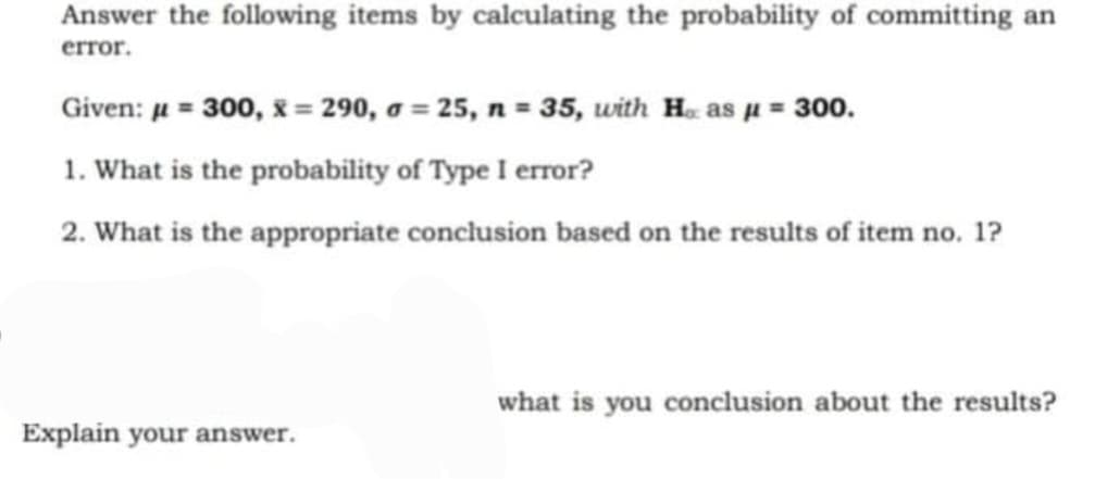 Answer the following items by calculating the probability of committing an
error.
Given: µ = 300, & = 290, a = 25, n = 35, with H. as µ = 300.
1. What is the probability of Type I error?
2. What is the appropriate conclusion based on the results of item no. 1?
10.
what is you conclusion about the results?
Explain your answer.
