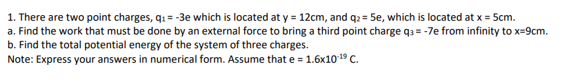 1. There are two point charges, q1 = -3e which is located at y = 12cm, and q2 = 5e, which is located at x = 5cm.
a. Find the work that must be done by an external force to bring a third point charge q3 = -7e from infinity to x=9cm.
b. Find the total potential energy of the system of three charges.
Note: Express your answers in numerical form. Assume that e = 1.6x1019 C.
