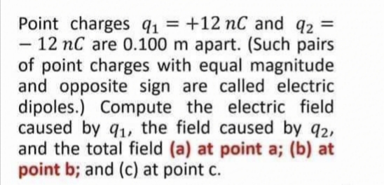 Point charges q1 = +12 nC and q2 =
- 12 nC are 0.100 m apart. (Such pairs
of point charges with equal magnitude
and opposite sign are called electric
dipoles.) Compute the electric field
caused by q1, the field caused by q2,
and the total field (a) at point a; (b) at
point b; and (c) at point c.
