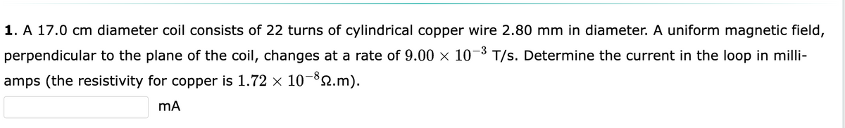 -3
1. A 17.0 cm diameter coil consists of 22 turns of cylindrical copper wire 2.80 mm in diameter. A uniform magnetic field,
perpendicular to the plane of the coil, changes at a rate of 9.00 × 10-³ T/s. Determine the current in the loop in milli-
amps (the resistivity for copper is 1.72 × 10-³2.m).
mA