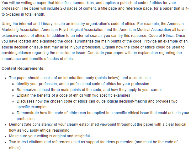 You will be writing a paper that identifies, summarizes, and applies a published code of ethics for your
profession. The paper will include 2-3 pages of content, a title page and reference page, for a paper that is 4-
to 5-pages in total length.
Using the internet and Library, locate an industry organization's code of ethics. For example, the American
Marketing Association, American Psychological Association, and the American Medical Association all have
extensive codes of ethics. In addition to an internet search, you can try this resource: Code of Ethics. Once
you have located and examined the code, summarize the main points of the code. Provide an example of an
ethical decision or issue that may arise in your profession. Explain how the code of ethics could be used to
provide guidance regarding the decision or issue. Conclude your paper with an explanation regarding the
importance and benefits of codes of ethics.
Content Requirements:
⚫ The paper should consist of an introduction, body (points below), and a conclusion.
• Identify your profession, and a professional code of ethics for your profession.
• Summarize at least three main points of the code, and how they apply to your career.
• Explain the benefits of a code of ethics with two specific examples
• Discusses how the chosen code of ethics can guide logical decision-making and provides two
specific examples.
• Demonstrate how the code of ethics can be applied to a specific ethical issue that could arise in your
profession.
• Demonstrate consistency of your clearly established viewpoint throughout the paper with a clear logical
flow as you apply ethical reasoning.
• Make sure your writing is original and insightful.
• Two in-text citations and references used as support for ideas presented (one must be the code of
ethics).