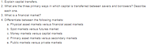 1. Explain capital transfers.
2. What are the three primary ways in which capital is transferred between savers and borrowers? Describe
each one.
3. What is a financial market?
4. Differentiate between the following markets:
a. Physical asset markets versus financial asset markets
b. Spot markets versus futures market
c. Money markets versus capital markets
d. Primary asset markets versus secondary markets
e. Public markets versus private markets