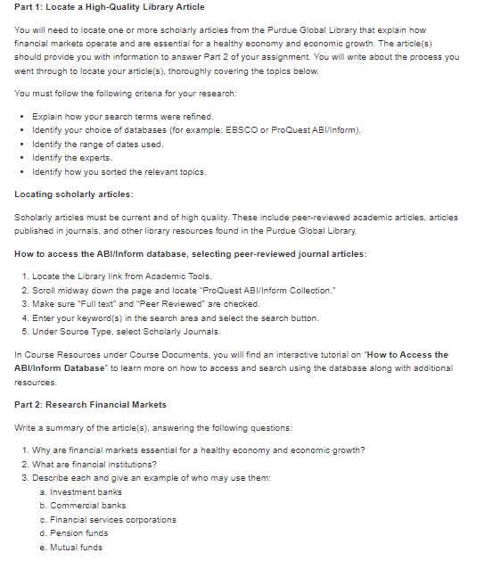 Part 1: Locate a High-Quality Library Article
You will need to locate one or more scholarly articles from the Purdue Global Library that explain how
financial markets operate and are essential for a healthy economy and economic growth. The article(s)
should provide you with information to answer Part 2 of your assignment. You will write about the process you
went through to locate your article(s), thoroughly covering the topics below.
You must follow the following criteria for your research:
• Explain how your search terms were refined.
•
Identify your choice of databases (for example: EBSCO or ProQuest ABI/Inform).
• Identify the range of dates used.
• Identify the experts.
• Identify how you sorted the relevant topics.
Locating scholarly articles:
Scholarly articles must be current and of high quality. These include peer-reviewed academic articles, articles
published in journals, and other library resources found in the Purdue Global Library.
How to access the ABI/Inform database, selecting peer-reviewed journal articles:
1. Locate the Library link from Academic Tools.
2. Scroll midway down the page and locate "ProQuest ABI/Inform Collection."
3. Make sure "Full text" and "Peer Reviewed" are checked.
4. Enter your keyword(s) in the search area and select the search button.
5. Under Source Type, select Scholarly Journals.
In Course Resources under Course Documents, you will find an interactive tutorial on "How to Access the
ABI/Inform Database" to learn more on how to access and search using the database along with additional
resources.
Part 2: Research Financial Markets
Write a summary of the article(s), answering the following questions:
1. Why are financial markets essential for a healthy economy and economic growth?
2. What are financial institutions?
3. Describe each and give an example of who may use them:
a. Investment banks
b. Commercial banks
c. Financial services corporations
d. Pension funds
e. Mutual funds