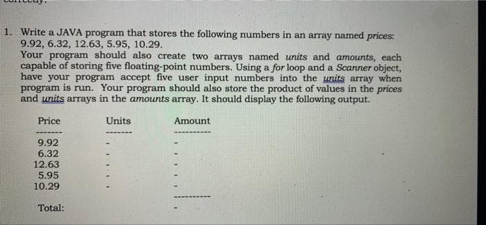 1. Write a JAVA program that stores the following numbers in an array named prices:
9.92, 6.32, 12.63, 5.95, 10.29.
Your program should also create two arrays named units and amounts, each
capable of storing five floating-point numbers. Using a for loop and a Scanner object,
have your program accept five user input numbers into the units array when
program is run. Your program should also store the product of values in the prices
and units arrays in the amounts array. It should display the following output.
Price
Units
Amount
9.92
6.32
12.63
5.95
10.29
Total:
1