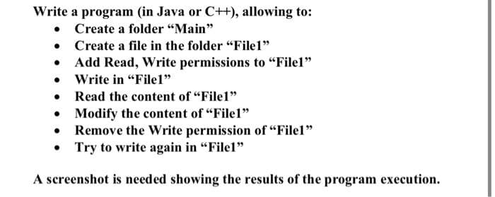 Write a program (in Java or C++), allowing to:
• Create a folder "Main"
•
Create a file in the folder "File1"
Add Read, Write permissions to "File1"
Write in "File1"
●
●
Read the content of "File1"
●
Modify the content of "File1"
Remove the Write permission of "File1"
Try to write again in "File1"
●
A screenshot is needed showing the results of the program execution.