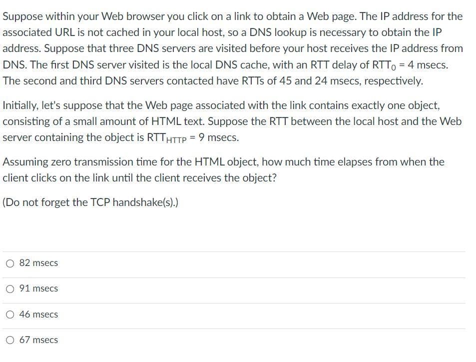 Suppose within your web browser you click on a link to obtain a Web page. The IP address for the
associated URL is not cached in your local host, so a DNS lookup is necessary to obtain the IP
address. Suppose that three DNS servers are visited before your host receives the IP address from
DNS. The first DNS server visited is the local DNS cache, with an RTT delay of RTT = 4 msecs.
The second and third DNS servers contacted have RTTs of 45 and 24 msecs, respectively.
Initially, let's suppose that the Web page associated with the link contains exactly one object,
consisting of a small amount of HTML text. Suppose the RTT between the local host and the Web
server containing the object is RTTHTTP = 9 msecs.
Assuming zero transmission time for the HTML object, how much time elapses from when the
client clicks on the link until the client receives the object?
(Do not forget the TCP handshake(s).)
82 msecs
O 91 msecs
O 46 msecs
O 67 msecs